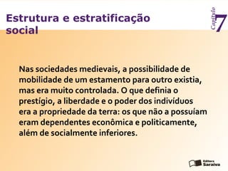 Estrutura e estratificação
social
Capítulo
7
Nas sociedades medievais, a possibilidade de
mobilidade de um estamento para outro existia,
mas era muito controlada. O que definia o
prestígio, a liberdade e o poder dos indivíduos
era a propriedade da terra: os que não a possuíam
eram dependentes econômica e politicamente,
além de socialmente inferiores.
 