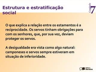 Estrutura e estratificação
social
Capítulo
7
O que explica a relação entre os estamentos é a
reciprocidade. Os servos tinham obrigações para
com os senhores, que, por sua vez, deviam
proteger os servos.
A desigualdade era vista como algo natural:
camponeses e servos sempre estiveram em
situação de inferioridade.
 