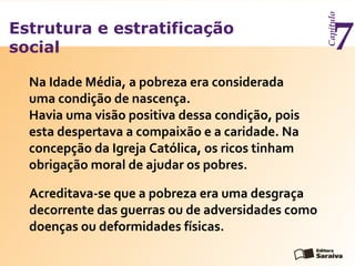Estrutura e estratificação
social
Capítulo
7
Acreditava-se que a pobreza era uma desgraça
decorrente das guerras ou de adversidades como
doenças ou deformidades físicas.
Na Idade Média, a pobreza era considerada
uma condição de nascença.
Havia uma visão positiva dessa condição, pois
esta despertava a compaixão e a caridade. Na
concepção da Igreja Católica, os ricos tinham
obrigação moral de ajudar os pobres.
 