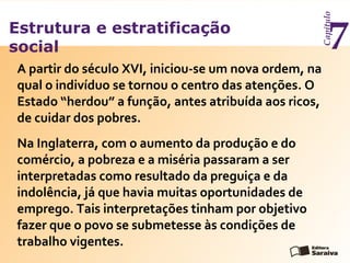 Estrutura e estratificação
social
Capítulo
7
Na Inglaterra, com o aumento da produção e do
comércio, a pobreza e a miséria passaram a ser
interpretadas como resultado da preguiça e da
indolência, já que havia muitas oportunidades de
emprego. Tais interpretações tinham por objetivo
fazer que o povo se submetesse às condições de
trabalho vigentes.
A partir do século XVI, iniciou-se um nova ordem, na
qual o indivíduo se tornou o centro das atenções. O
Estado “herdou” a função, antes atribuída aos ricos,
de cuidar dos pobres.
 