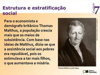 Estrutura e estratificação
social
Capítulo
7
Para o economista e
demógrafo britânico Thomas
Malthus, a população crescia
mais que os meios de
subsistência. Com base nas
ideias de Malthus, dizia-se que
a assistência social aos pobres
era repudiável, pois os
estimulava a ter mais filhos,
o que aumentava a miséria.
Thomas Malthus (1776-1834).
NationalPortraitGallery,Londres,Inglaterra
 