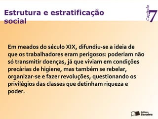 Estrutura e estratificação
social
Capítulo
7
Em meados do século XIX, difundiu-se a ideia de
que os trabalhadores eram perigosos: poderiam não
só transmitir doenças, já que viviam em condições
precárias de higiene, mas também se rebelar,
organizar-se e fazer revoluções, questionando os
privilégios das classes que detinham riqueza e
poder.
 
