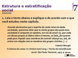 Estrutura e estratificação
social
Capítulo
7Exercícios
1. Leia o texto abaixo e explique-o de acordo com o que
você estudou neste capítulo.
Quando declaramos que o espírito de casta reina em dada
sociedade, queremos dizer que os vários grupos dos quais essa
sociedade é composta se repelem, em vez de atrair-se, que cada
um desses grupos se dobra sobre si mesmo, se isola, faz quanto
pode para impedir seus membros de contrair aliança ou, até, de
entrar em relação com os membros dos grupos vizinhos. [...]
Celestin Blouglé.
O sistema de castas. In: Octávio Ianni (org.). Teorias da estratificação
social. São Paulo: Nacional, 1973. p. 90-91.
 