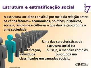 Estrutura e estratificação social
Capítulo
7
A estrutura social se constitui por meio da relação entre
os vários fatores – econômicos, políticos, históricos,
sociais, religiosos e culturais – que dão feição própria a
uma sociedade.
Uma das características da
estrutura social é a
estratificação, ou seja, a maneira como os
indivíduos ou grupos são
classificados em camadas sociais.
Thinkstock/Getty Images
 