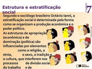 Estrutura e estratificação
social
Capítulo
7Segundo o sociólogo brasileiro Octávio Ianni, a
estratificação social é determinada pela forma
como se organizam a produção econômica e o
poder político.
As estruturas de apropriação
(econômica) e de
dominação (política) são
influenciadas por elementos
como a religião, a
etnia, o sexo, a tradição e
a cultura, que interferem nos
processos de divisão social
do trabalho e de
Thinkstock/GettyImages
 
