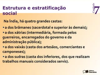 Estrutura e estratificação
social
Capítulo
7
a dos brâmanes (sacerdotal e superior às demais);
a dos xátrias (intermediária, formada pelos
guerreiros, encarregados do governo e da
administração pública);
a dos vaixás (casta dos artesãos, comerciantes e
camponeses);
a dos sudras (casta dos inferiores, dos que realizam
trabalhos manuais considerados servis).
Na Índia, há quatro grandes castas:
 