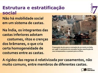 Estrutura e estratificação
social
Capítulo
7
Não há mobilidade social
em um sistema de castas.
Preparação da pira para a cremação de um morto na Índia,
em 1988. O assistente de cremação herdou essa função de
seus antepassados e a passará para os filhos.
©ArneHodalic/Corbis/LatinStock
Na Índia, os integrantes das
castas inferiores adotam
costumes, ritos e crenças
dos brâmanes, o que cria
certa homogeneidade de
costumes entre as castas.
A rigidez das regras é relativizada por casamentos, não
muito comuns, entre membros de diferentes castas.
 