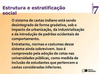 Estrutura e estratificação
social
Capítulo
7
O sistema de castas indiano está sendo
desintegrado de forma gradativa, sob o
impacto da urbanização, da industrialização
e da introdução de padrões ocidentais de
comportamento.
Entretanto, normas e costumes desse
sistema ainda sobrevivem. Isso é
comprovado pela adoção de cotas nas
universidades públicas, como medida de
inclusão de estudantes que pertencem a
castas consideradas inferiores.
 
