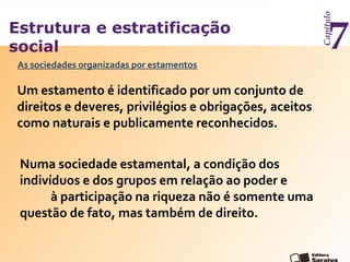 Estrutura e estratificação
social
Capítulo
7As sociedades organizadas por estamentos
Um estamento é identificado por um conjunto de
direitos e deveres, privilégios e obrigações, aceitos
como naturais e publicamente reconhecidos.
Numa sociedade estamental, a condição dos
indivíduos e dos grupos em relação ao poder e
à participação na riqueza não é somente uma
questão de fato, mas também de direito.
 