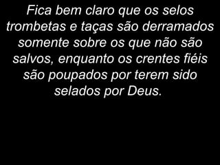 Fica bem claro que os selos
trombetas e taças são derramados
somente sobre os que não são
salvos, enquanto os crentes fiéis
são poupados por terem sido
selados por Deus.
 