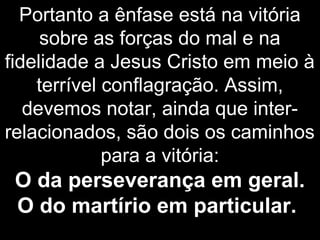 Portanto a ênfase está na vitória
sobre as forças do mal e na
fidelidade a Jesus Cristo em meio à
terrível conflagração. Assim,
devemos notar, ainda que inter-
relacionados, são dois os caminhos
para a vitória:
O da perseverança em geral.
O do martírio em particular.
 