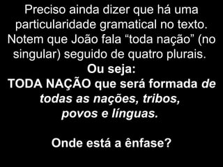 Preciso ainda dizer que há uma
particularidade gramatical no texto.
Notem que João fala “toda nação” (no
singular) seguido de quatro plurais.
Ou seja:
TODA NAÇÃO que será formada de
todas as nações, tribos,
povos e línguas.
Onde está a ênfase?
 