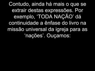 Contudo, ainda há mais o que se
extrair destas expressões. Por
exemplo, ‘TODA NAÇÃO’ dá
continuidade a ênfase do livro na
missão universal da igreja para as
‘nações’. Ouçamos:
 