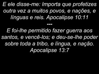 E ele disse-me: Importa que profetizes
outra vez a muitos povos, e nações, e
línguas e reis. Apocalipse 10:11
---
E foi-lhe permitido fazer guerra aos
santos, e vencê-los; e deu-se-lhe poder
sobre toda a tribo, e língua, e nação.
Apocalipse 13:7
 