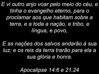 E vi outro anjo voar pelo meio do céu, e
tinha o evangelho eterno, para o
proclamar aos que habitam sobre a
terra, e a toda a nação, e tribo, e
língua, e povo,
E as nações dos salvos andarão à sua
luz; e os reis da terra trarão para ela a
sua glória e honra.
Apocalipse 14:6 e 21.24
 