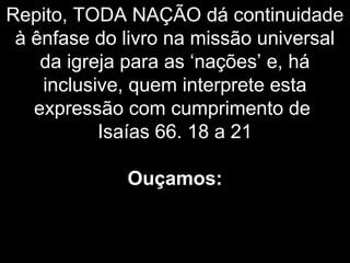 Repito, TODA NAÇÃO dá continuidade
à ênfase do livro na missão universal
da igreja para as ‘nações’ e, há
inclusive, quem interprete esta
expressão com cumprimento de
Isaías 66. 18 a 21
Ouçamos:
 