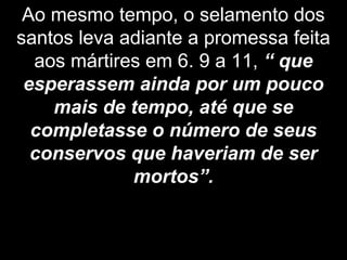 Ao mesmo tempo, o selamento dos
santos leva adiante a promessa feita
aos mártires em 6. 9 a 11, “ que
esperassem ainda por um pouco
mais de tempo, até que se
completasse o número de seus
conservos que haveriam de ser
mortos”.
 