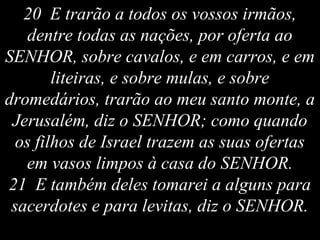 20 E trarão a todos os vossos irmãos,
dentre todas as nações, por oferta ao
SENHOR, sobre cavalos, e em carros, e em
liteiras, e sobre mulas, e sobre
dromedários, trarão ao meu santo monte, a
Jerusalém, diz o SENHOR; como quando
os filhos de Israel trazem as suas ofertas
em vasos limpos à casa do SENHOR.
21 E também deles tomarei a alguns para
sacerdotes e para levitas, diz o SENHOR.
 