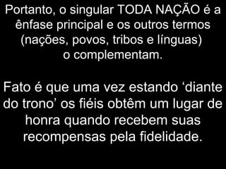 Portanto, o singular TODA NAÇÃO é a
ênfase principal e os outros termos
(nações, povos, tribos e línguas)
o complementam.
Fato é que uma vez estando ‘diante
do trono’ os fiéis obtêm um lugar de
honra quando recebem suas
recompensas pela fidelidade.
 