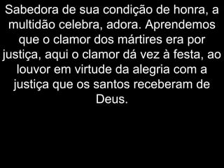 Sabedora de sua condição de honra, a
multidão celebra, adora. Aprendemos
que o clamor dos mártires era por
justiça, aqui o clamor dá vez à festa, ao
louvor em virtude da alegria com a
justiça que os santos receberam de
Deus.
 