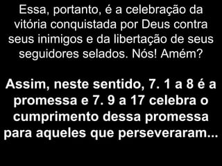Essa, portanto, é a celebração da
vitória conquistada por Deus contra
seus inimigos e da libertação de seus
seguidores selados. Nós! Amém?
Assim, neste sentido, 7. 1 a 8 é a
promessa e 7. 9 a 17 celebra o
cumprimento dessa promessa
para aqueles que perseveraram...
 