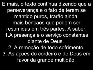 E mais, o texto continua dizendo que a
perseverança e o fato de terem se
mantido puros, trarão ainda
mais bênçãos que podem ser
resumidas em três partes. A saber:
1.A presença e o serviço constantes
diante de Deus.
2. A remoção de todo sofrimento.
3. As ações do cordeiro e de Deus em
favor da grande multidão.
 