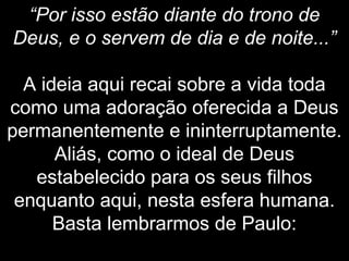 “Por isso estão diante do trono de
Deus, e o servem de dia e de noite...”
A ideia aqui recai sobre a vida toda
como uma adoração oferecida a Deus
permanentemente e ininterruptamente.
Aliás, como o ideal de Deus
estabelecido para os seus filhos
enquanto aqui, nesta esfera humana.
Basta lembrarmos de Paulo:
 