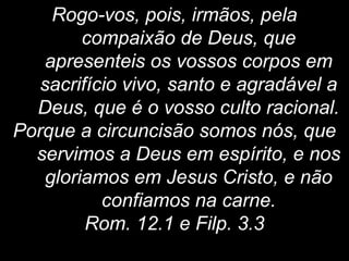 Rogo-vos, pois, irmãos, pela
compaixão de Deus, que
apresenteis os vossos corpos em
sacrifício vivo, santo e agradável a
Deus, que é o vosso culto racional.
Porque a circuncisão somos nós, que
servimos a Deus em espírito, e nos
gloriamos em Jesus Cristo, e não
confiamos na carne.
Rom. 12.1 e Filp. 3.3
 