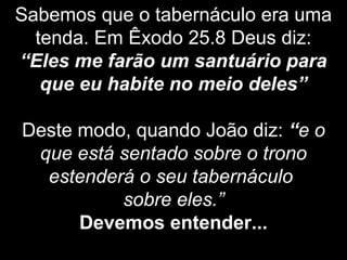 Sabemos que o tabernáculo era uma
tenda. Em Êxodo 25.8 Deus diz:
“Eles me farão um santuário para
que eu habite no meio deles”
Deste modo, quando João diz: “e o
que está sentado sobre o trono
estenderá o seu tabernáculo
sobre eles.”
Devemos entender...
 