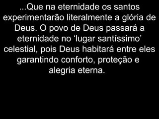 ...Que na eternidade os santos
experimentarão literalmente a glória de
Deus. O povo de Deus passará a
eternidade no ‘lugar santíssimo’
celestial, pois Deus habitará entre eles
garantindo conforto, proteção e
alegria eterna.
 