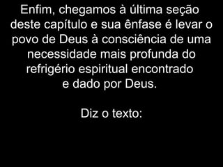 Enfim, chegamos à última seção
deste capítulo e sua ênfase é levar o
povo de Deus à consciência de uma
necessidade mais profunda do
refrigério espiritual encontrado
e dado por Deus.
Diz o texto:
 