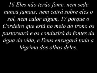 16 Eles não terão fome, nem sede
nunca jamais; nem cairá sobre eles o
sol, nem calor algum, 17 porque o
Cordeiro que está no meio do trono os
pastoreará e os conduzirá às fontes da
água da vida, e Deus enxugará toda a
lágrima dos olhos deles.
 