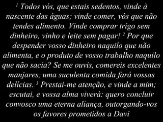 1
Todos vós, que estais sedentos, vinde à
nascente das águas; vinde comer, vós que não
tendes alimento. Vinde comprar trigo sem
dinheiro, vinho e leite sem pagar! 2
Por que
despender vosso dinheiro naquilo que não
alimenta, e o produto de vosso trabalho naquilo
que não sacia? Se me ouvis, comereis excelentes
manjares, uma suculenta comida fará vossas
delícias. 3
Prestai-me atenção, e vinde a mim;
escutai, e vossa alma viverá: quero concluir
convosco uma eterna aliança, outorgando-vos
os favores prometidos a Davi
 
