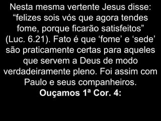 Nesta mesma vertente Jesus disse:
“felizes sois vós que agora tendes
fome, porque ficarão satisfeitos”
(Luc. 6.21). Fato é que ‘fome’ e ‘sede’
são praticamente certas para aqueles
que servem a Deus de modo
verdadeiramente pleno. Foi assim com
Paulo e seus companheiros.
Ouçamos 1ª Cor. 4:
 