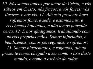 10 Nós somos loucos por amor de Cristo, e vós
sábios em Cristo; nós fracos, e vós fortes; vós
ilustres, e nós vis. 11 Até esta presente hora
sofremos fome, e sede, e estamos nus, e
recebemos bofetadas, e não temos pousada
certa, 12 E nos afadigamos, trabalhando com
nossas próprias mãos. Somos injuriados, e
bendizemos; somos perseguidos, e sofremos;
13 Somos blasfemados, e rogamos; até ao
presente temos chegado a ser como o lixo deste
mundo, e como a escória de todos.
 