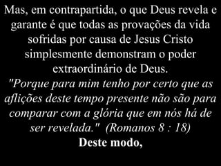 Mas, em contrapartida, o que Deus revela e
garante é que todas as provações da vida
sofridas por causa de Jesus Cristo
simplesmente demonstram o poder
extraordinário de Deus.
"Porque para mim tenho por certo que as
aflições deste tempo presente não são para
comparar com a glória que em nós há de
ser revelada." (Romanos 8 : 18)
Deste modo,
 