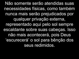 Não somente serão atendidas suas
necessidades físicas, como também
nunca mais serão prejudicados por
qualquer privação externa,
representado aqui pelo sol sempre
escaldante sobre suas cabeças. Isso
não mais acontecerá, pois Deus
‘escurecerá’ o sol para bênção dos
seus redimidos.
 
