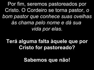 Por fim, seremos pastoreados por
Cristo. O Cordeiro se torna pastor, o
bom pastor que conhece suas ovelhas
às chama pelo nome e dá sua
vida por elas.
Terá alguma falta àquele que por
Cristo for pastoreado?
Sabemos que não!
 