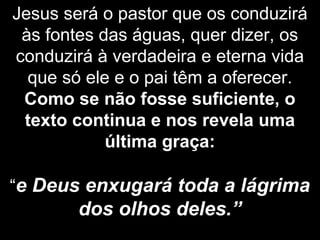 Jesus será o pastor que os conduzirá
às fontes das águas, quer dizer, os
conduzirá à verdadeira e eterna vida
que só ele e o pai têm a oferecer.
Como se não fosse suficiente, o
texto continua e nos revela uma
última graça:
“e Deus enxugará toda a lágrima
dos olhos deles.”
 