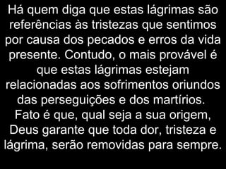Há quem diga que estas lágrimas são
referências às tristezas que sentimos
por causa dos pecados e erros da vida
presente. Contudo, o mais provável é
que estas lágrimas estejam
relacionadas aos sofrimentos oriundos
das perseguições e dos martírios.
Fato é que, qual seja a sua origem,
Deus garante que toda dor, tristeza e
lágrima, serão removidas para sempre.
 