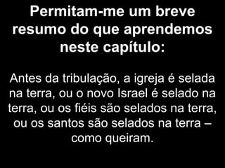 Permitam-me um breve
resumo do que aprendemos
neste capítulo:
Antes da tribulação, a igreja é selada
na terra, ou o novo Israel é selado na
terra, ou os fiéis são selados na terra,
ou os santos são selados na terra –
como queiram.
 