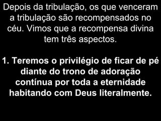 Depois da tribulação, os que venceram
a tribulação são recompensados no
céu. Vimos que a recompensa divina
tem três aspectos.
1. Teremos o privilégio de ficar de pé
diante do trono de adoração
contínua por toda a eternidade
habitando com Deus literalmente.
 