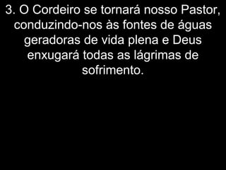 3. O Cordeiro se tornará nosso Pastor,
conduzindo-nos às fontes de águas
geradoras de vida plena e Deus
enxugará todas as lágrimas de
sofrimento.
 