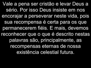 Vale a pena ser cristão e levar Deus a
sério. Por isso Deus insiste em nos
encorajar a perseverar neste vida, pois
sua recompensa é certa para os que
permanecerem fiéis. E mais, devemos
reconhecer que o que é descrito nestas
palavras são, principalmente, as
recompensas eternas de nossa
existência celestial futura.
 
