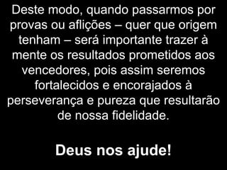Deste modo, quando passarmos por
provas ou aflições – quer que origem
tenham – será importante trazer à
mente os resultados prometidos aos
vencedores, pois assim seremos
fortalecidos e encorajados à
perseverança e pureza que resultarão
de nossa fidelidade.
Deus nos ajude!
 