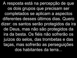 A resposta está na percepção de que
os dois grupos que precisam ser
completados se aplicam a aspectos
diferentes desses últimos dias. Quero
dizer: os santos serão protegidos da ira
de Deus, mas não são protegidos da
ira da besta. Os fiéis não sofrerão os
juízos do selos, das trombetas e das
taças, mas sofrerão as perseguições
dos habitantes da terra...
 