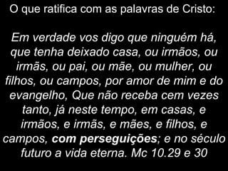 O que ratifica com as palavras de Cristo:
Em verdade vos digo que ninguém há,
que tenha deixado casa, ou irmãos, ou
irmãs, ou pai, ou mãe, ou mulher, ou
filhos, ou campos, por amor de mim e do
evangelho, Que não receba cem vezes
tanto, já neste tempo, em casas, e
irmãos, e irmãs, e mães, e filhos, e
campos, com perseguições; e no século
futuro a vida eterna. Mc 10.29 e 30
 