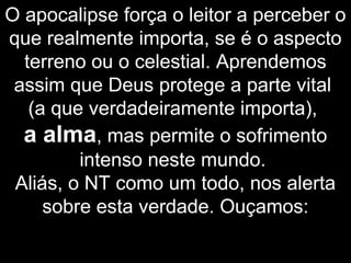 O apocalipse força o leitor a perceber o
que realmente importa, se é o aspecto
terreno ou o celestial. Aprendemos
assim que Deus protege a parte vital
(a que verdadeiramente importa),
a alma, mas permite o sofrimento
intenso neste mundo.
Aliás, o NT como um todo, nos alerta
sobre esta verdade. Ouçamos:
 