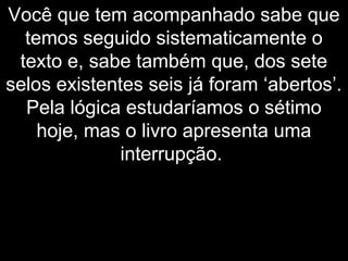 Você que tem acompanhado sabe que
temos seguido sistematicamente o
texto e, sabe também que, dos sete
selos existentes seis já foram ‘abertos’.
Pela lógica estudaríamos o sétimo
hoje, mas o livro apresenta uma
interrupção.
 