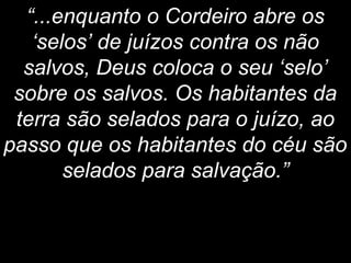 “...enquanto o Cordeiro abre os
‘selos’ de juízos contra os não
salvos, Deus coloca o seu ‘selo’
sobre os salvos. Os habitantes da
terra são selados para o juízo, ao
passo que os habitantes do céu são
selados para salvação.”
 